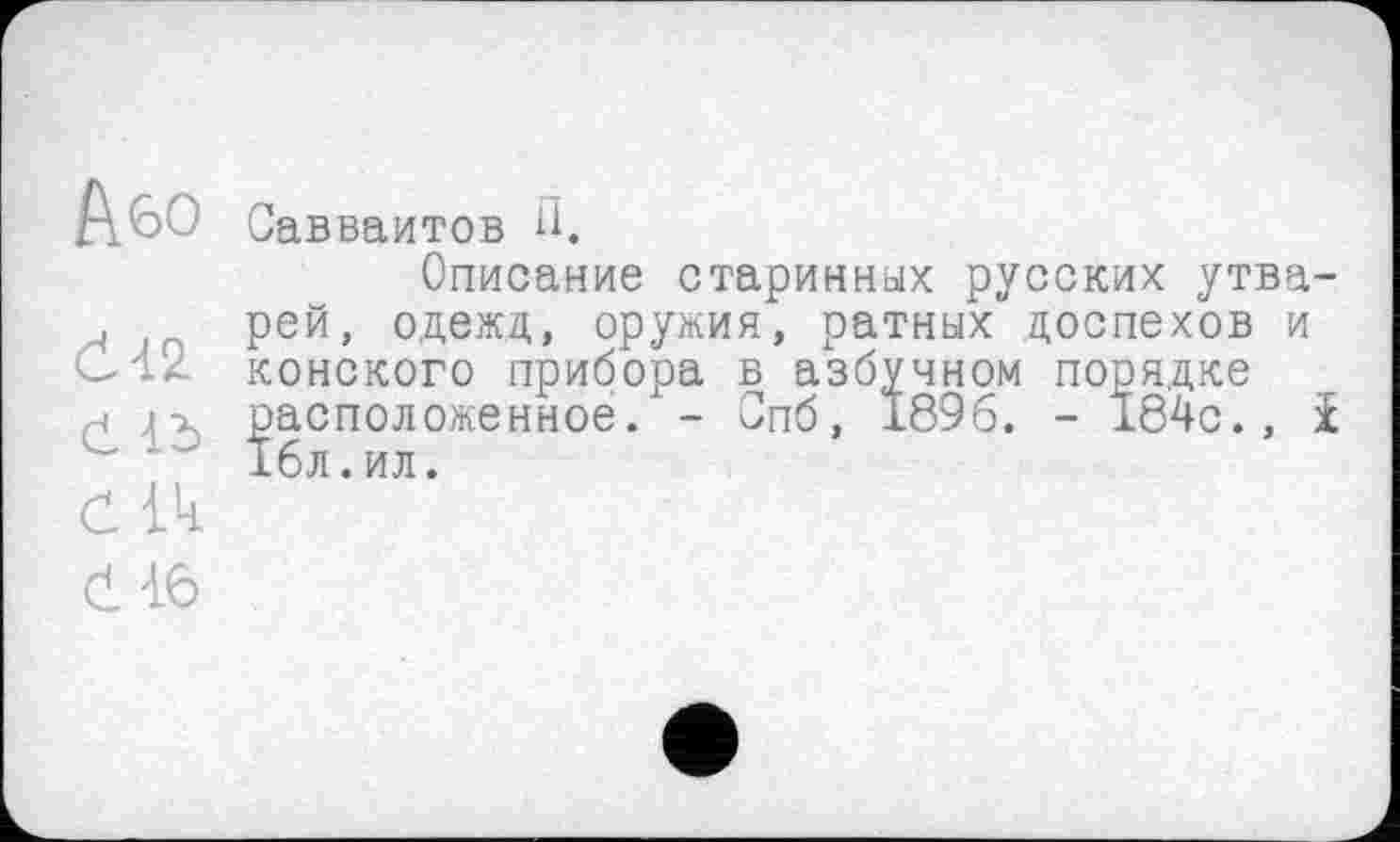 ﻿А&о
Є-І2
Ć Id
СІЧ
č 16
Савваитов H.
Описание старинных русских утварей, одежд, оружия, ратных доспехов и конского прибора в азбучном порядке расположенное. - Опб, 1896. - 184с., і 16л.ил.